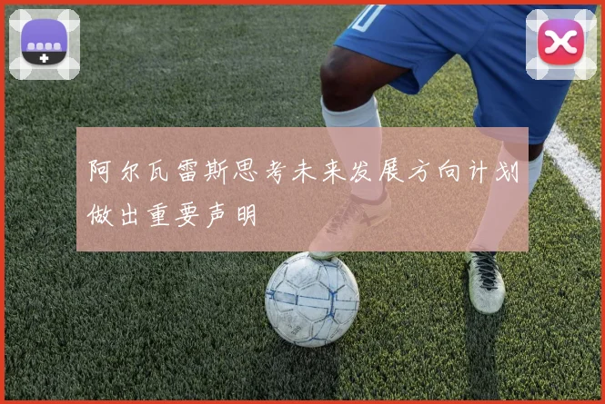 阿尔瓦雷斯思考未来发展方向计划做出重要声明