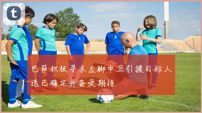 巴萨积极寻求左脚中卫引援目标人选已确定并备受期待